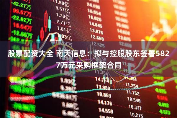 股票配资大全 南天信息：拟与控股股东签署5827万元采购框架合同
