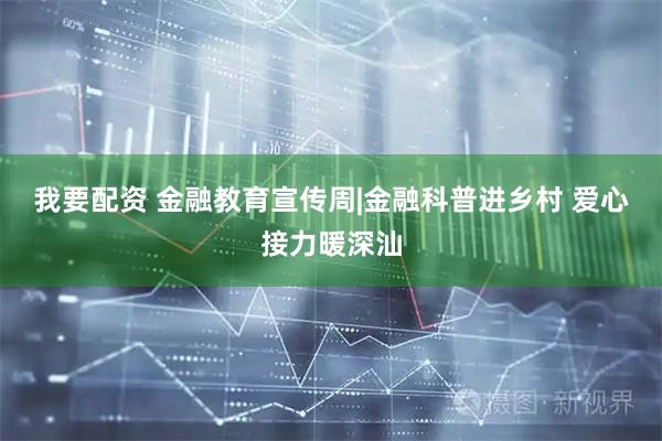 我要配资 金融教育宣传周|金融科普进乡村 爱心接力暖深汕