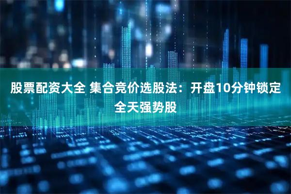 股票配资大全 集合竞价选股法：开盘10分钟锁定全天强势股