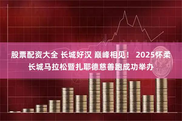 股票配资大全 长城好汉 巅峰相见！ 2025怀柔长城马拉松暨扎耶德慈善跑成功举办