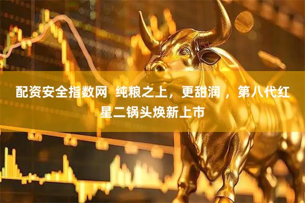配资安全指数网  纯粮之上，更甜润 ，第八代红星二锅头焕新上市