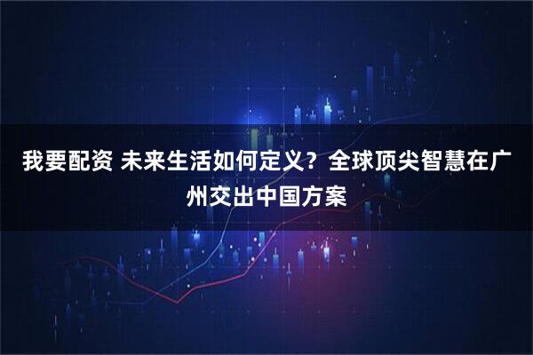 我要配资 未来生活如何定义？全球顶尖智慧在广州交出中国方案