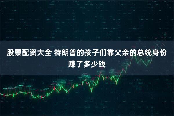 股票配资大全 特朗普的孩子们靠父亲的总统身份赚了多少钱