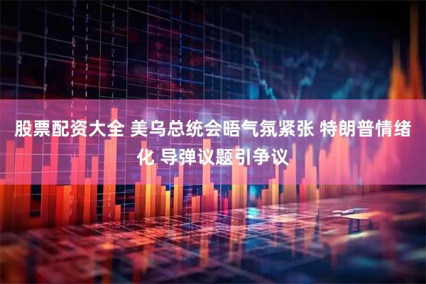 股票配资大全 美乌总统会晤气氛紧张 特朗普情绪化 导弹议题引争议