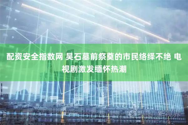 配资安全指数网 吴石墓前祭奠的市民络绎不绝 电视剧激发缅怀热潮
