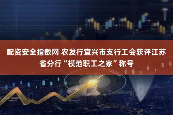 配资安全指数网 农发行宜兴市支行工会获评江苏省分行“模范职工之家”称号