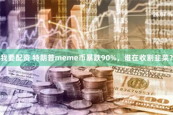 我要配资 特朗普meme币暴跌90%，谁在收割韭菜？