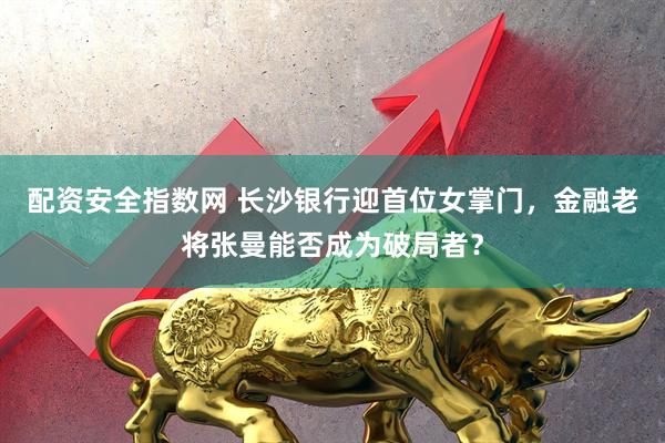 配资安全指数网 长沙银行迎首位女掌门，金融老将张曼能否成为破局者？