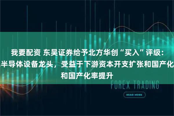 我要配资 东吴证券给予北方华创“买入”评级：平台化半导体设备龙头，受益于下游资本开支扩张和国产化率提升