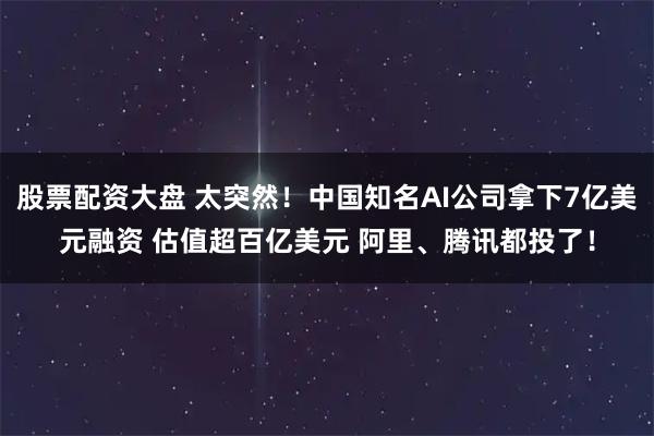 股票配资大盘 太突然！中国知名AI公司拿下7亿美元融资 估值超百亿美元 阿里、腾讯都投了！