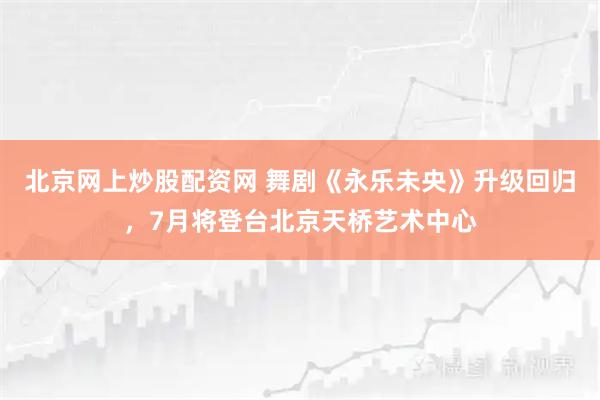 北京网上炒股配资网 舞剧《永乐未央》升级回归，7月将登台北京天桥艺术中心