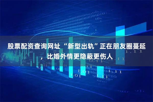股票配资查询网址 “新型出轨”正在朋友圈蔓延，比婚外情更隐蔽更伤人
