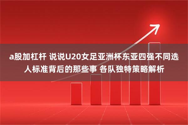 a股加杠杆 说说U20女足亚洲杯东亚四强不同选人标准背后的那些事 各队独特策略解析