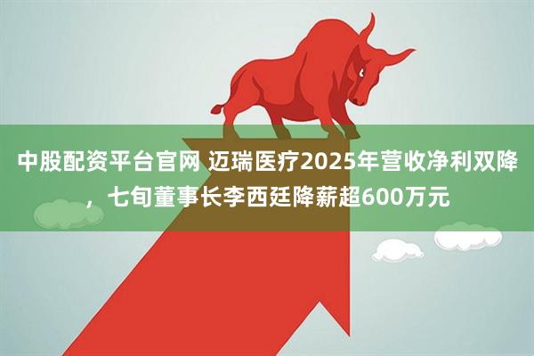 中股配资平台官网 迈瑞医疗2025年营收净利双降，七旬董事长李西廷降薪超600万元