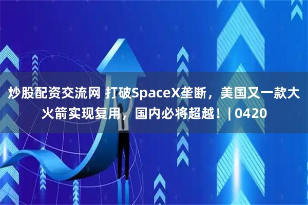 炒股配资交流网 打破SpaceX垄断，美国又一款大火箭实现复用，国内必将超越！| 0420